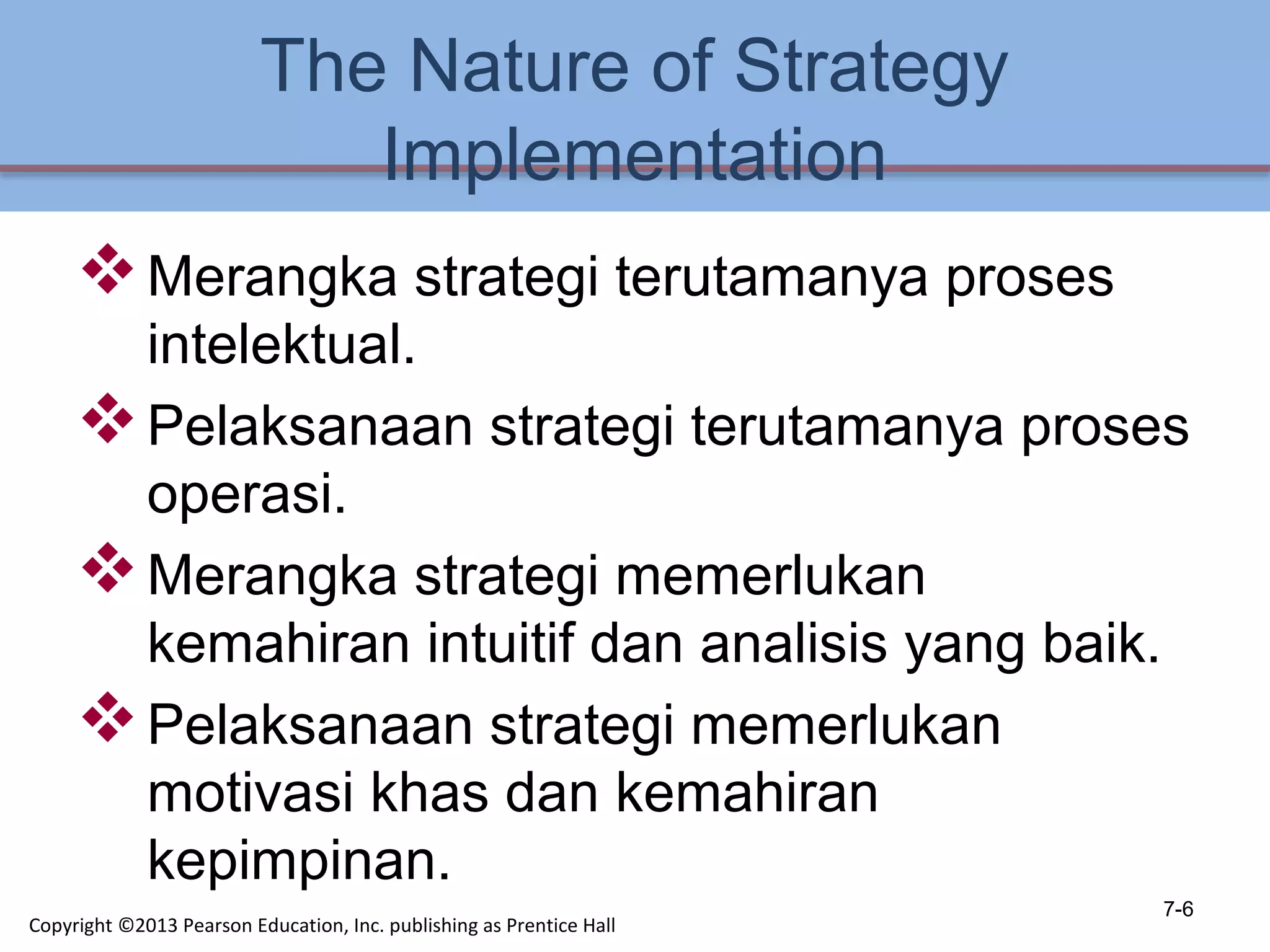 The Nature of Strategy
Implementation
Merangka strategi terutamanya proses
intelektual.
Pelaksanaan strategi terutamanya proses
operasi.
Merangka strategi memerlukan
kemahiran intuitif dan analisis yang baik.
Pelaksanaan strategi memerlukan
motivasi khas dan kemahiran
kepimpinan.
7-6
Copyright ©2013 Pearson Education, Inc. publishing as Prentice Hall
 