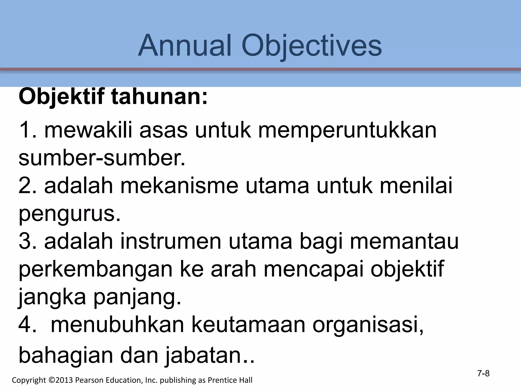 Annual Objectives
Objektif tahunan:
1. mewakili asas untuk memperuntukkan
sumber-sumber.
2. adalah mekanisme utama untuk menilai
pengurus.
3. adalah instrumen utama bagi memantau
perkembangan ke arah mencapai objektif
jangka panjang.
4. menubuhkan keutamaan organisasi,
bahagian dan jabatan..
7-8
Copyright ©2013 Pearson Education, Inc. publishing as Prentice Hall
 