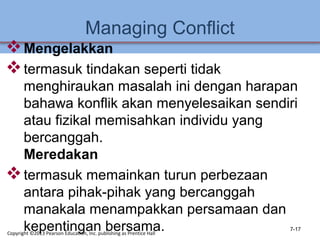 Managing Conflict
Mengelakkan
termasuk tindakan seperti tidak
menghiraukan masalah ini dengan harapan
bahawa konflik akan menyelesaikan sendiri
atau fizikal memisahkan individu yang
bercanggah.
Meredakan
termasuk memainkan turun perbezaan
antara pihak-pihak yang bercanggah
manakala menampakkan persamaan dan
kepentingan bersama. 7-17
Copyright ©2013 Pearson Education, Inc. publishing as Prentice Hall
 