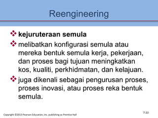 Reengineering
kejuruteraan semula
melibatkan konfigurasi semula atau
mereka bentuk semula kerja, pekerjaan,
dan proses bagi tujuan meningkatkan
kos, kualiti, perkhidmatan, dan kelajuan.
juga dikenali sebagai pengurusan proses,
proses inovasi, atau proses reka bentuk
semula.
7-33
Copyright ©2013 Pearson Education, Inc. publishing as Prentice Hall
 