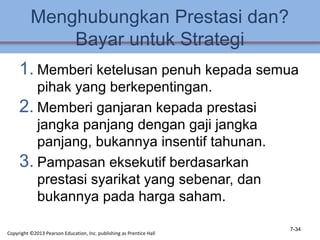 Menghubungkan Prestasi dan?
Bayar untuk Strategi
1. Memberi ketelusan penuh kepada semua
pihak yang berkepentingan.
2. Memberi ganjaran kepada prestasi
jangka panjang dengan gaji jangka
panjang, bukannya insentif tahunan.
3. Pampasan eksekutif berdasarkan
prestasi syarikat yang sebenar, dan
bukannya pada harga saham.
7-34
Copyright ©2013 Pearson Education, Inc. publishing as Prentice Hall
 