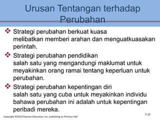 Urusan Tentangan terhadap
Perubahan
 Strategi perubahan berkuat kuasa
melibatkan memberi arahan dan menguatkuasakan
perintah.
 Strategi perubahan pendidikan
salah satu yang mengandungi maklumat untuk
meyakinkan orang ramai tentang keperluan untuk
perubahan.
 Strategi perubahan kepentingan diri
salah satu yang cuba untuk meyakinkan individu
bahawa perubahan ini adalah untuk kepentingan
peribadi mereka.
7-37
Copyright ©2013 Pearson Education, Inc. publishing as Prentice Hall
 