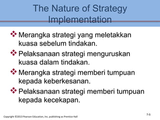 The Nature of Strategy
Implementation
Merangka strategi yang meletakkan
kuasa sebelum tindakan.
Pelaksanaan strategi menguruskan
kuasa dalam tindakan.
Merangka strategi memberi tumpuan
kepada keberkesanan.
Pelaksanaan strategi memberi tumpuan
kepada kecekapan.
7-5
Copyright ©2013 Pearson Education, Inc. publishing as Prentice Hall
 