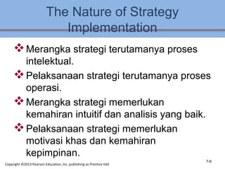 The Nature of Strategy
Implementation
Merangka strategi terutamanya proses
intelektual.
Pelaksanaan strategi terutamanya proses
operasi.
Merangka strategi memerlukan
kemahiran intuitif dan analisis yang baik.
Pelaksanaan strategi memerlukan
motivasi khas dan kemahiran
kepimpinan.
7-6
Copyright ©2013 Pearson Education, Inc. publishing as Prentice Hall
 