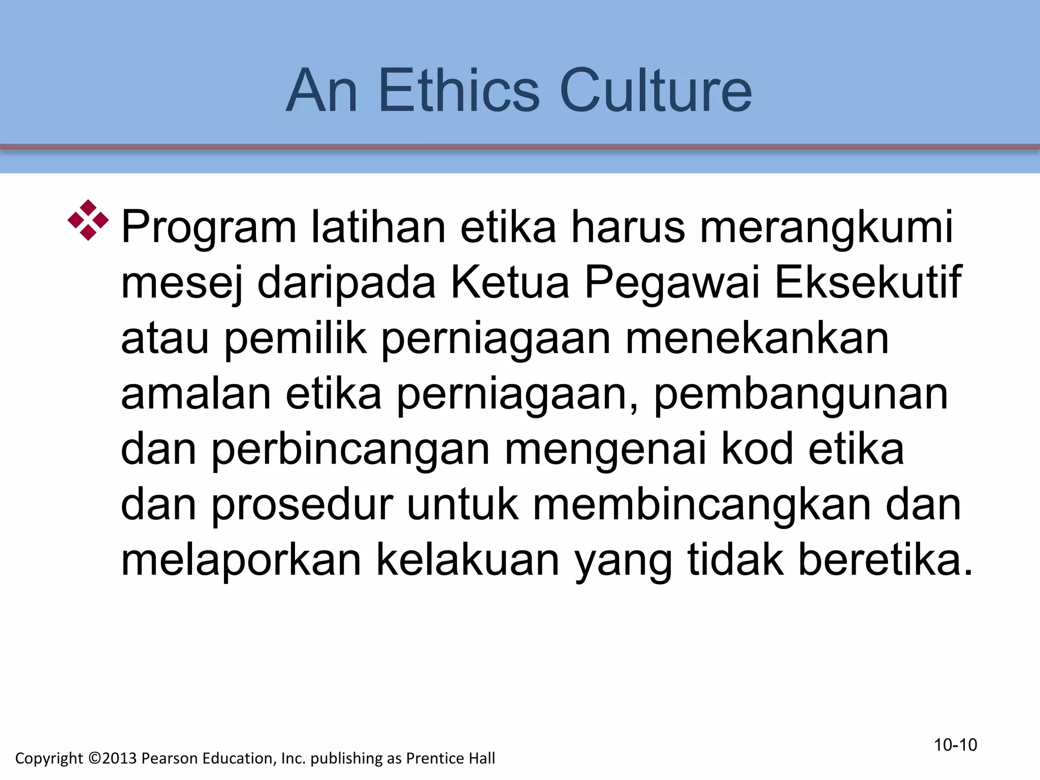 An Ethics Culture
Program latihan etika harus merangkumi
mesej daripada Ketua Pegawai Eksekutif
atau pemilik perniagaan menekankan
amalan etika perniagaan, pembangunan
dan perbincangan mengenai kod etika
dan prosedur untuk membincangkan dan
melaporkan kelakuan yang tidak beretika.
10-10
Copyright ©2013 Pearson Education, Inc. publishing as Prentice Hall
 