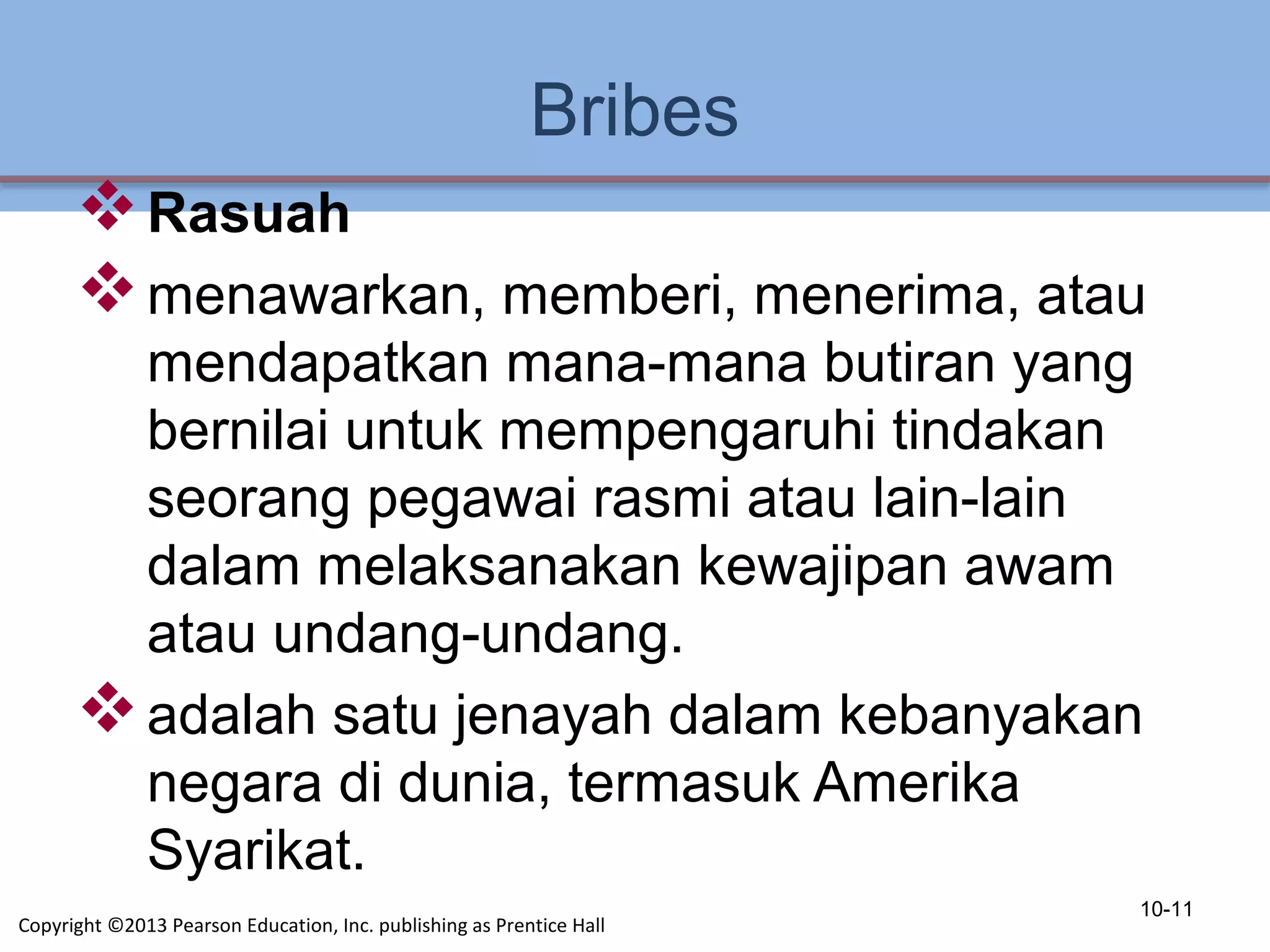Bribes
Rasuah
menawarkan, memberi, menerima, atau
mendapatkan mana-mana butiran yang
bernilai untuk mempengaruhi tindakan
seorang pegawai rasmi atau lain-lain
dalam melaksanakan kewajipan awam
atau undang-undang.
adalah satu jenayah dalam kebanyakan
negara di dunia, termasuk Amerika
Syarikat.
10-11
Copyright ©2013 Pearson Education, Inc. publishing as Prentice Hall
 