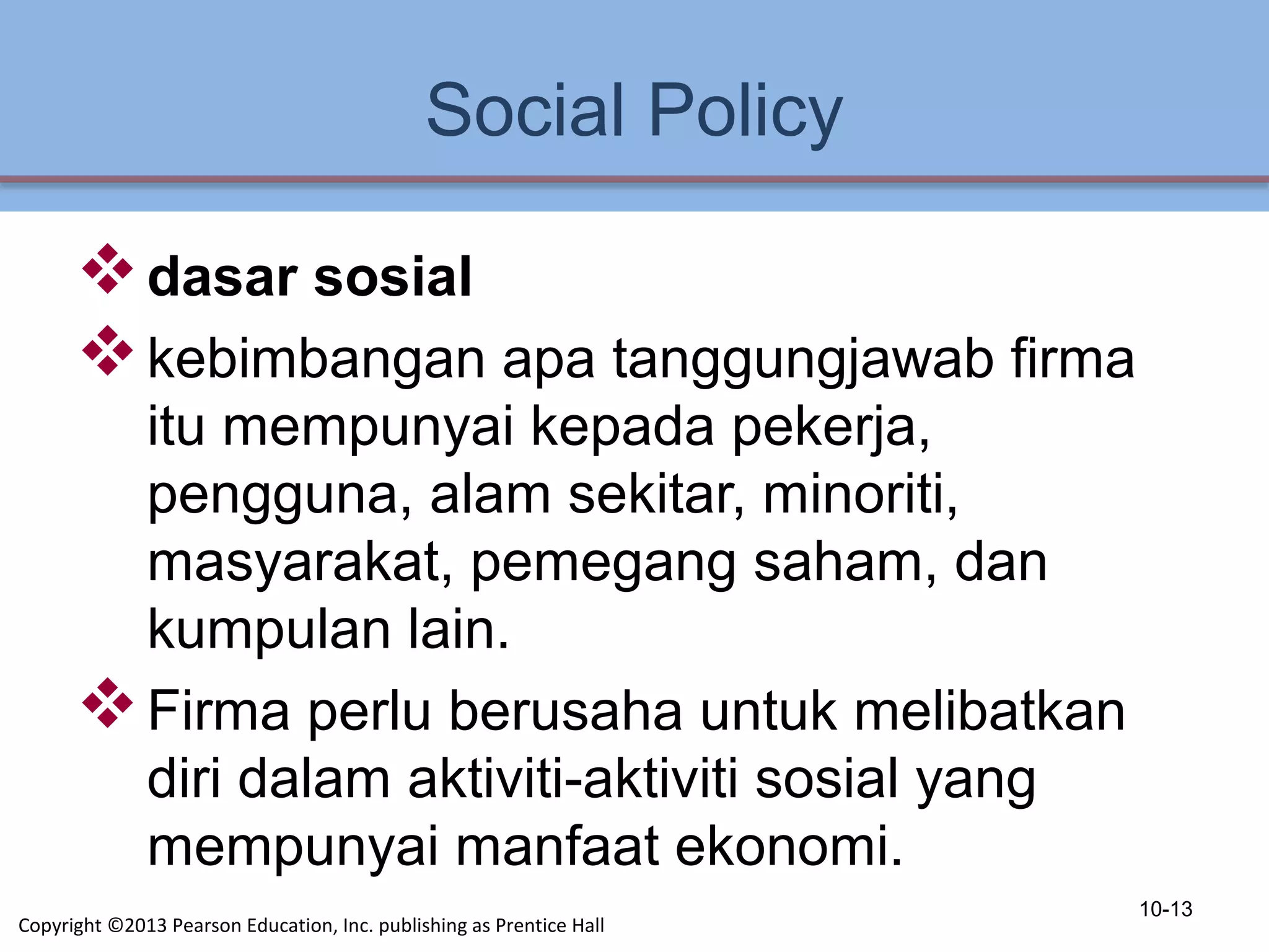 Social Policy
dasar sosial
kebimbangan apa tanggungjawab firma
itu mempunyai kepada pekerja,
pengguna, alam sekitar, minoriti,
masyarakat, pemegang saham, dan
kumpulan lain.
Firma perlu berusaha untuk melibatkan
diri dalam aktiviti-aktiviti sosial yang
mempunyai manfaat ekonomi.
10-13
Copyright ©2013 Pearson Education, Inc. publishing as Prentice Hall
 