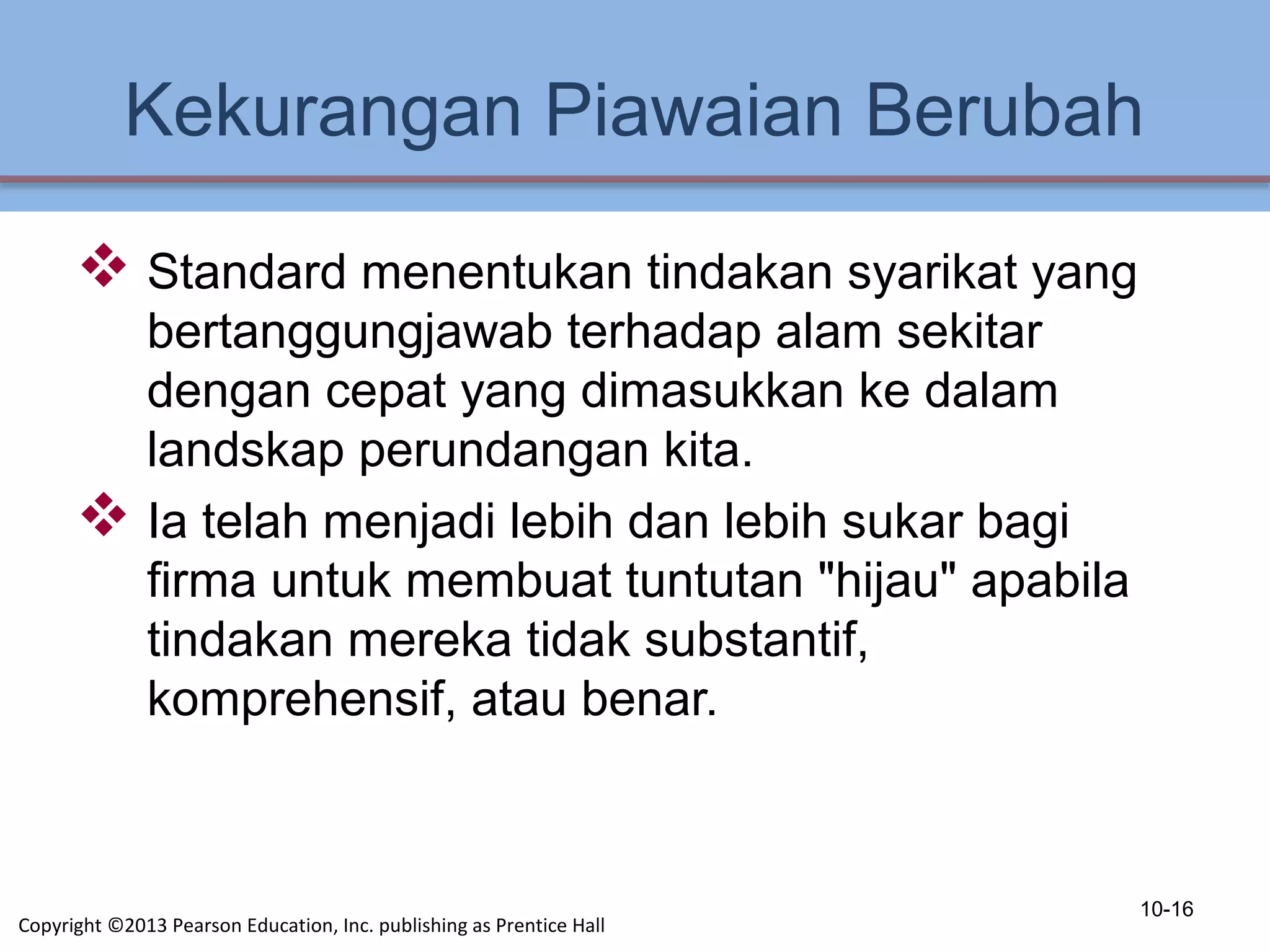 Kekurangan Piawaian Berubah
 Standard menentukan tindakan syarikat yang
bertanggungjawab terhadap alam sekitar
dengan cepat yang dimasukkan ke dalam
landskap perundangan kita.
 Ia telah menjadi lebih dan lebih sukar bagi
firma untuk membuat tuntutan "hijau" apabila
tindakan mereka tidak substantif,
komprehensif, atau benar.
10-16
Copyright ©2013 Pearson Education, Inc. publishing as Prentice Hall
 