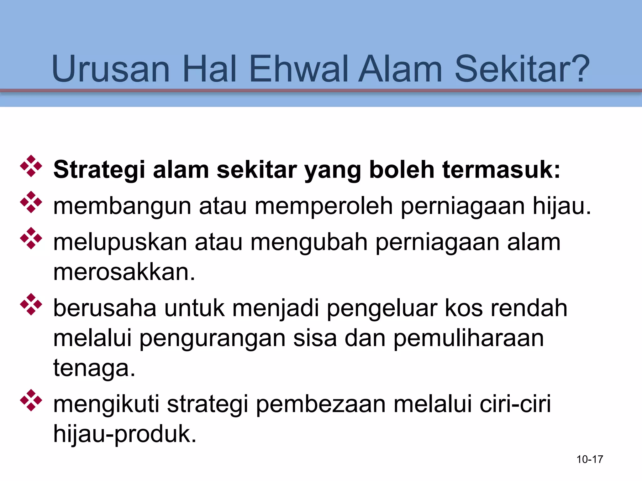 Urusan Hal Ehwal Alam Sekitar?
 Strategi alam sekitar yang boleh termasuk:
 membangun atau memperoleh perniagaan hijau.
 melupuskan atau mengubah perniagaan alam
merosakkan.
 berusaha untuk menjadi pengeluar kos rendah
melalui pengurangan sisa dan pemuliharaan
tenaga.
 mengikuti strategi pembezaan melalui ciri-ciri
hijau-produk.
10-17
 
