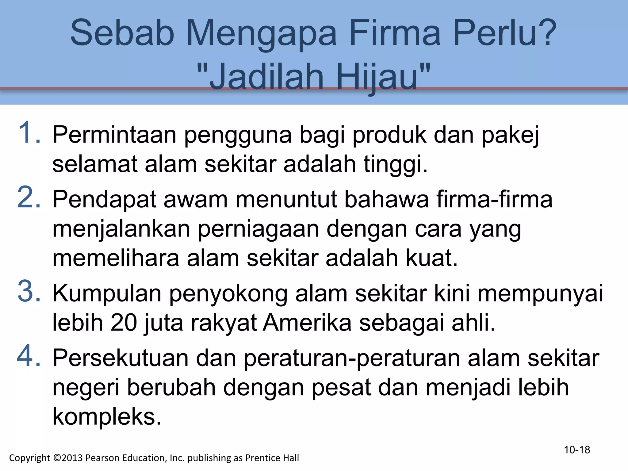 Sebab Mengapa Firma Perlu?
"Jadilah Hijau"
1. Permintaan pengguna bagi produk dan pakej
selamat alam sekitar adalah tinggi.
2. Pendapat awam menuntut bahawa firma-firma
menjalankan perniagaan dengan cara yang
memelihara alam sekitar adalah kuat.
3. Kumpulan penyokong alam sekitar kini mempunyai
lebih 20 juta rakyat Amerika sebagai ahli.
4. Persekutuan dan peraturan-peraturan alam sekitar
negeri berubah dengan pesat dan menjadi lebih
kompleks.
10-18
Copyright ©2013 Pearson Education, Inc. publishing as Prentice Hall
 