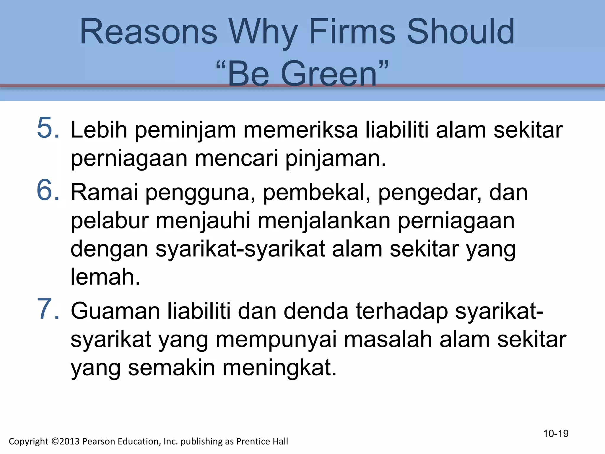 Reasons Why Firms Should
“Be Green”
5. Lebih peminjam memeriksa liabiliti alam sekitar
perniagaan mencari pinjaman.
6. Ramai pengguna, pembekal, pengedar, dan
pelabur menjauhi menjalankan perniagaan
dengan syarikat-syarikat alam sekitar yang
lemah.
7. Guaman liabiliti dan denda terhadap syarikat-
syarikat yang mempunyai masalah alam sekitar
yang semakin meningkat.
10-19
Copyright ©2013 Pearson Education, Inc. publishing as Prentice Hall
 