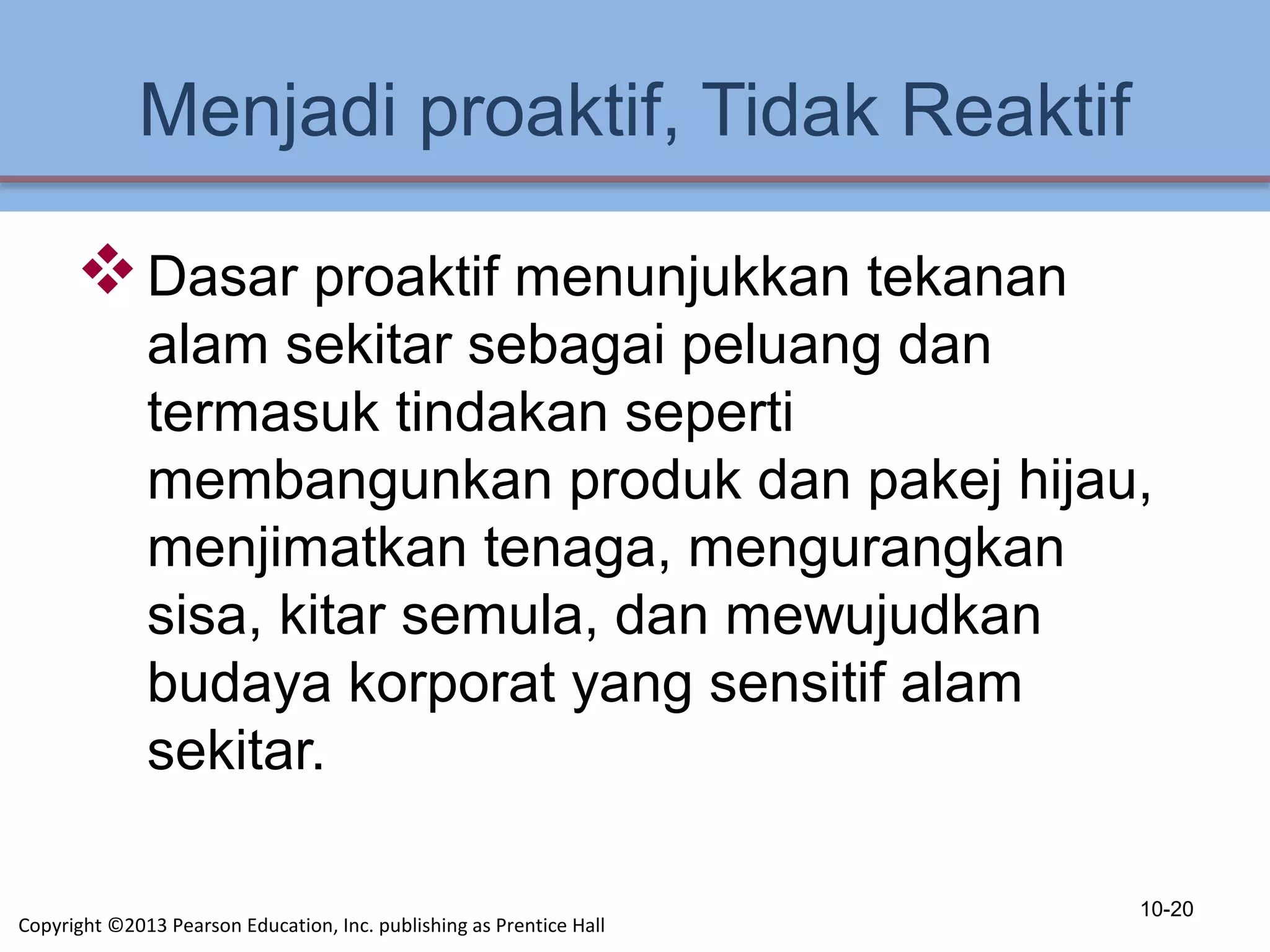 Menjadi proaktif, Tidak Reaktif
Dasar proaktif menunjukkan tekanan
alam sekitar sebagai peluang dan
termasuk tindakan seperti
membangunkan produk dan pakej hijau,
menjimatkan tenaga, mengurangkan
sisa, kitar semula, dan mewujudkan
budaya korporat yang sensitif alam
sekitar.
10-20
Copyright ©2013 Pearson Education, Inc. publishing as Prentice Hall
 