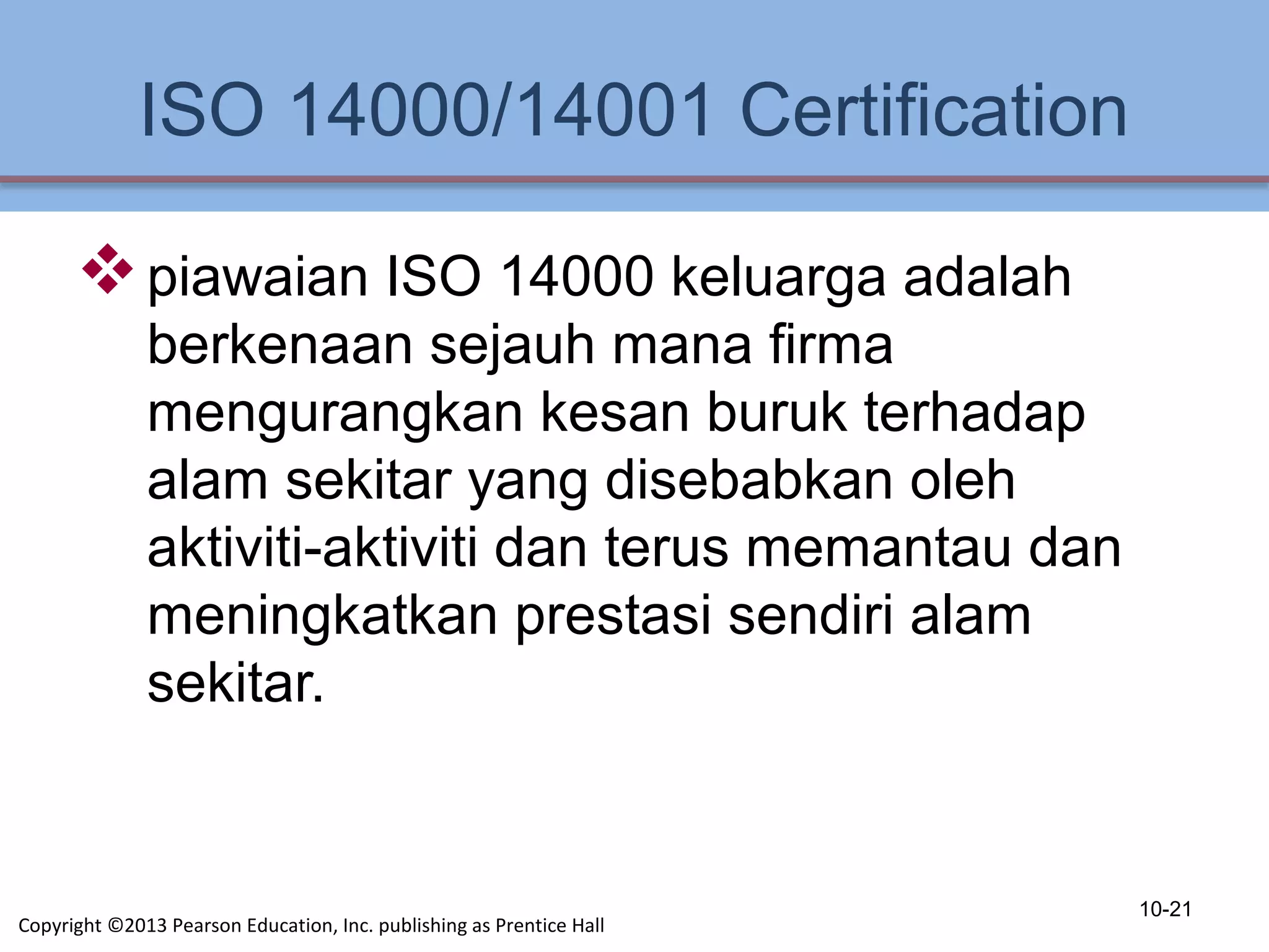 ISO 14000/14001 Certification
piawaian ISO 14000 keluarga adalah
berkenaan sejauh mana firma
mengurangkan kesan buruk terhadap
alam sekitar yang disebabkan oleh
aktiviti-aktiviti dan terus memantau dan
meningkatkan prestasi sendiri alam
sekitar.
10-21
Copyright ©2013 Pearson Education, Inc. publishing as Prentice Hall
 