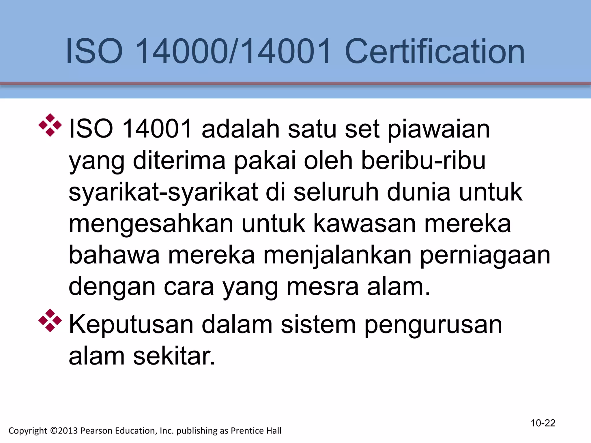 ISO 14000/14001 Certification
ISO 14001 adalah satu set piawaian
yang diterima pakai oleh beribu-ribu
syarikat-syarikat di seluruh dunia untuk
mengesahkan untuk kawasan mereka
bahawa mereka menjalankan perniagaan
dengan cara yang mesra alam.
Keputusan dalam sistem pengurusan
alam sekitar.
10-22
Copyright ©2013 Pearson Education, Inc. publishing as Prentice Hall
 