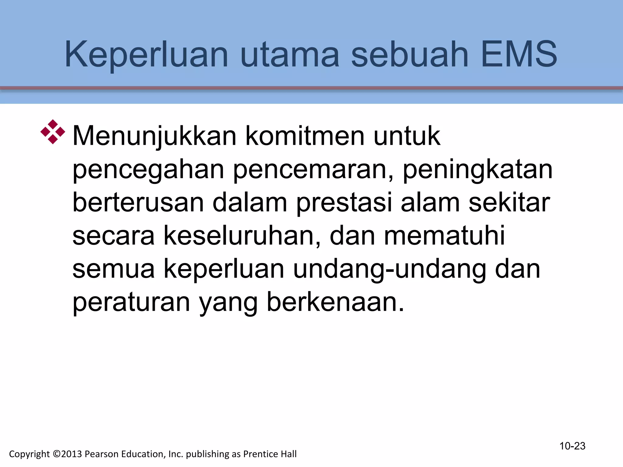 Keperluan utama sebuah EMS
Menunjukkan komitmen untuk
pencegahan pencemaran, peningkatan
berterusan dalam prestasi alam sekitar
secara keseluruhan, dan mematuhi
semua keperluan undang-undang dan
peraturan yang berkenaan.
10-23
Copyright ©2013 Pearson Education, Inc. publishing as Prentice Hall
 