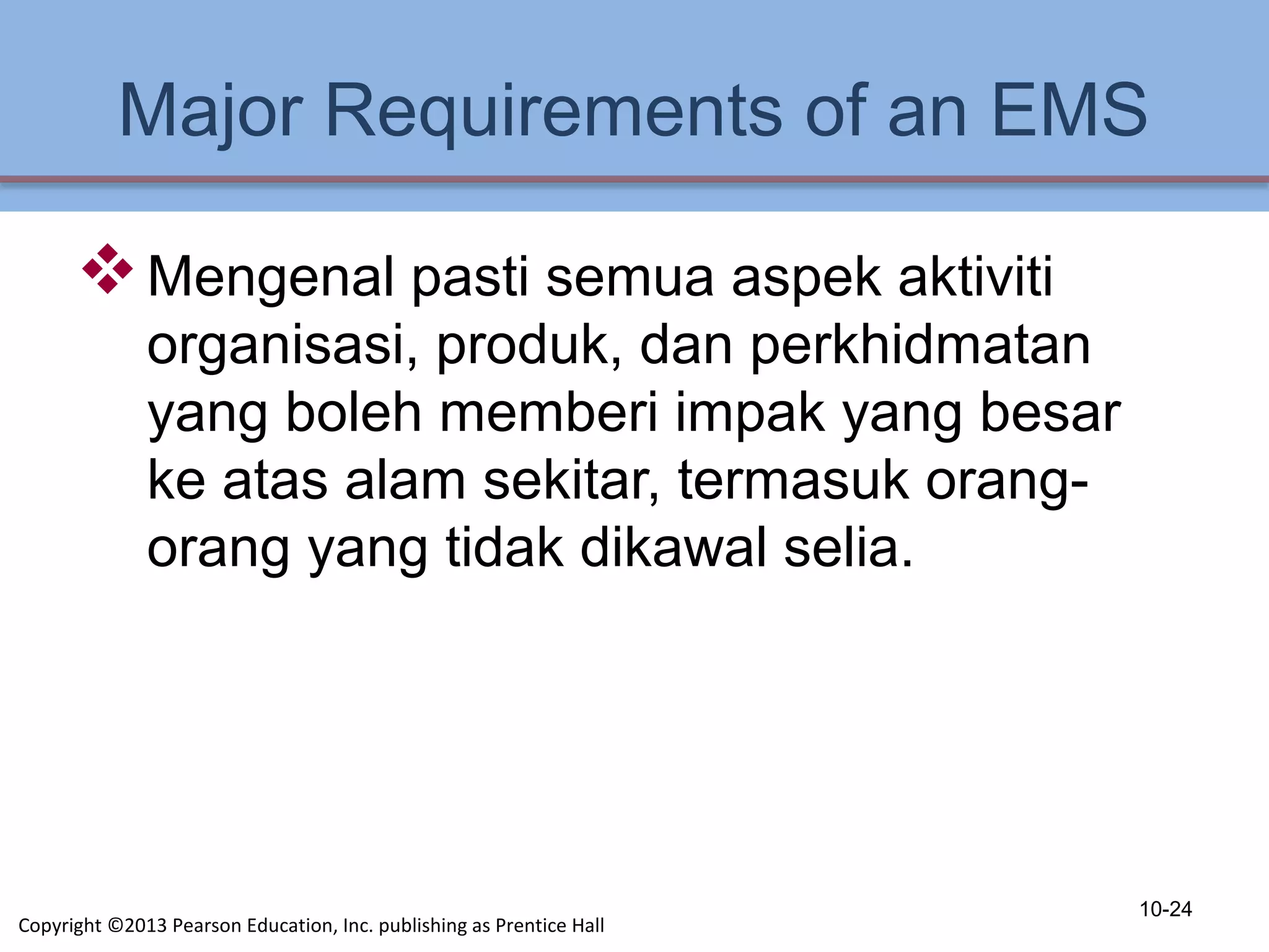 Major Requirements of an EMS
Mengenal pasti semua aspek aktiviti
organisasi, produk, dan perkhidmatan
yang boleh memberi impak yang besar
ke atas alam sekitar, termasuk orang-
orang yang tidak dikawal selia.
10-24
Copyright ©2013 Pearson Education, Inc. publishing as Prentice Hall
 