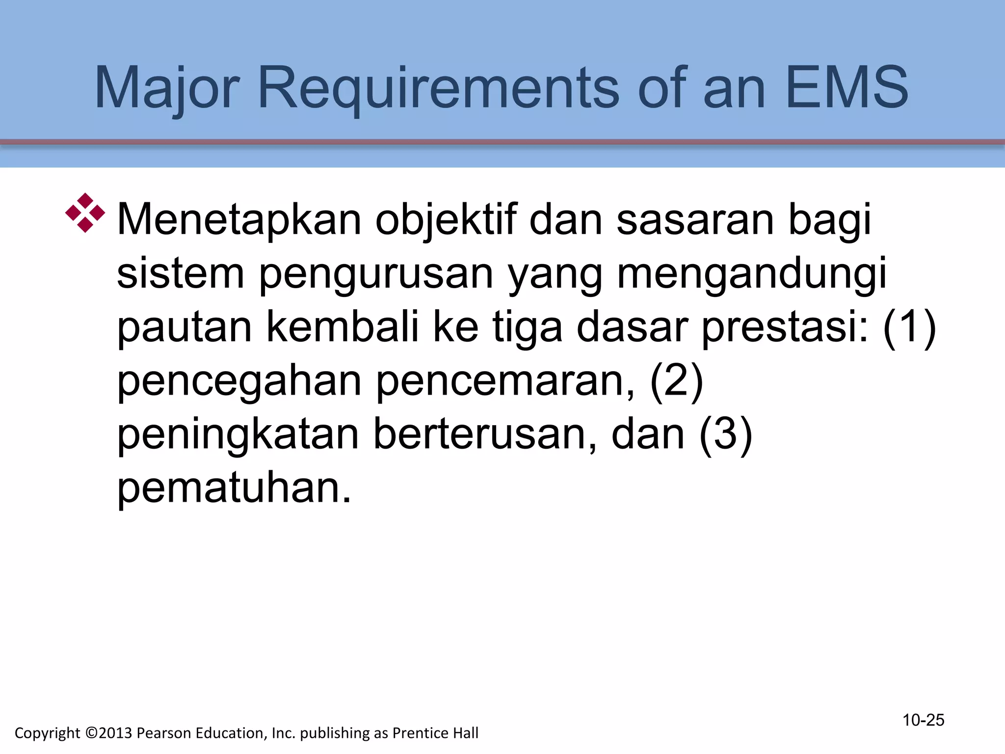 Major Requirements of an EMS
Menetapkan objektif dan sasaran bagi
sistem pengurusan yang mengandungi
pautan kembali ke tiga dasar prestasi: (1)
pencegahan pencemaran, (2)
peningkatan berterusan, dan (3)
pematuhan.
10-25
Copyright ©2013 Pearson Education, Inc. publishing as Prentice Hall
 