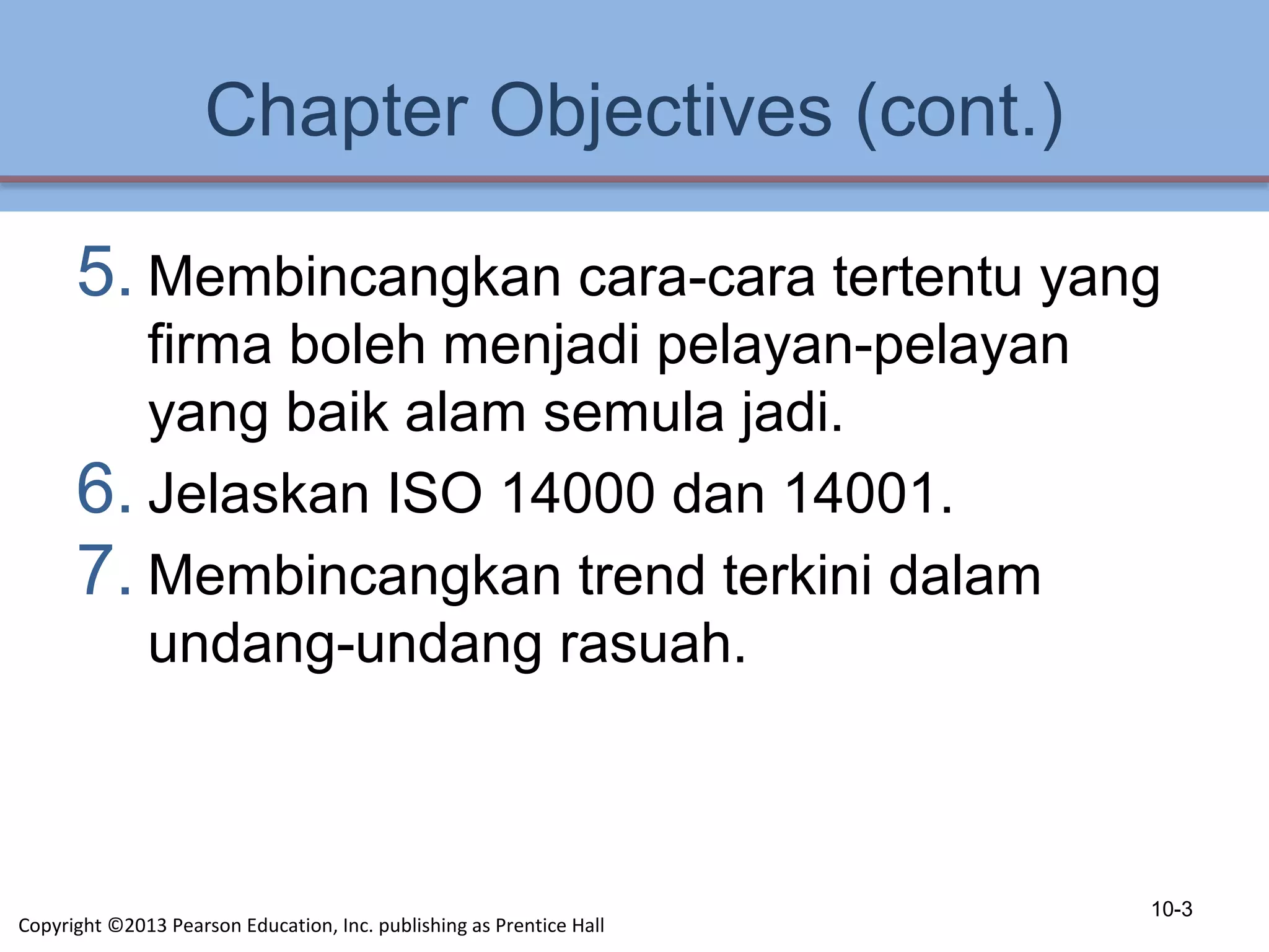 Chapter Objectives (cont.)
5. Membincangkan cara-cara tertentu yang
firma boleh menjadi pelayan-pelayan
yang baik alam semula jadi.
6. Jelaskan ISO 14000 dan 14001.
7. Membincangkan trend terkini dalam
undang-undang rasuah.
10-3
Copyright ©2013 Pearson Education, Inc. publishing as Prentice Hall
 