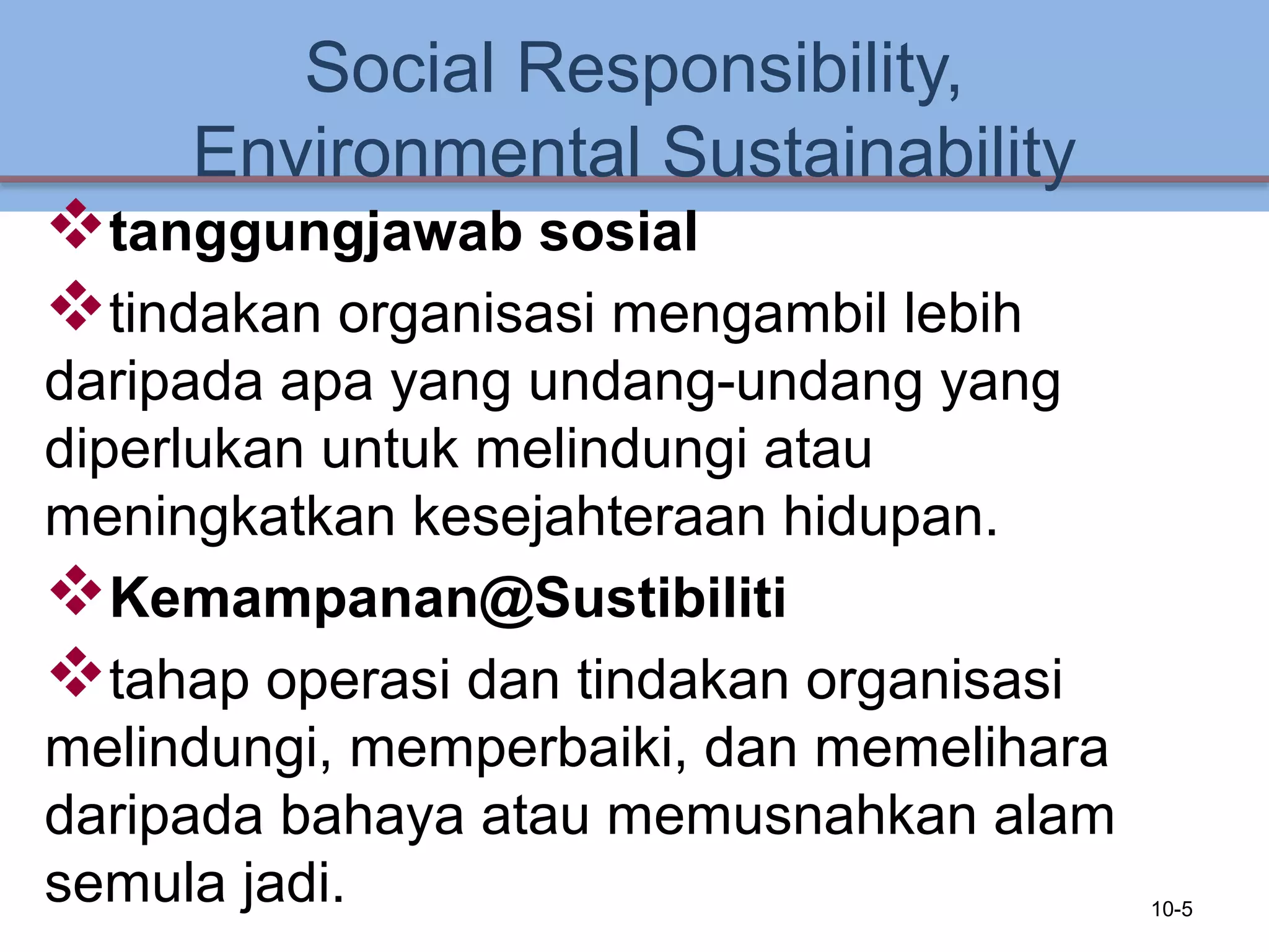 Social Responsibility,
Environmental Sustainability
tanggungjawab sosial
tindakan organisasi mengambil lebih
daripada apa yang undang-undang yang
diperlukan untuk melindungi atau
meningkatkan kesejahteraan hidupan.
Kemampanan@Sustibiliti
tahap operasi dan tindakan organisasi
melindungi, memperbaiki, dan memelihara
daripada bahaya atau memusnahkan alam
semula jadi. 10-5
 