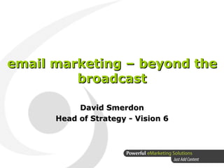 email marketing – beyond the broadcast David Smerdon Head of Strategy - Vision 6 