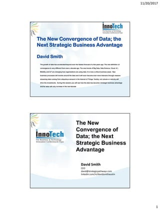 11/20/2017
1
The New Convergence of Data; the
Next Strategic Business Advantage
David Smith
The growth of data has accelerated beyond even the fastest forecast of a few years ago. The new definition of
convergence is very different from even a decade ago. The new trends of Big Data, Data Science, Cloud, A I,
Mobility and IoT are changing how organizations are using data. It is now a critical business asset. New
business processes will revolve around the data and it will soon become even more intensive through massive
streaming data coming from ubiquitous sensors in the Internet of Things. Variety, not volume or velocity will
drive the investments. During this session you will see how the data has become a strategic business advantage
and its value will only increase in the next decade
David Smith
CEO
david@strategicpathways.com
linkedin.com/in/davidsmithaustin
The New
Convergence of
Data; the Next
Strategic Business
Advantage
 