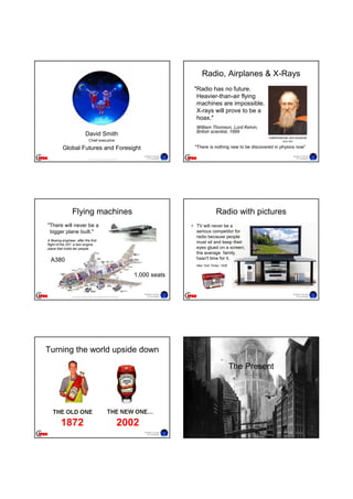 Radio, Airplanes & X-Rays
                                                                                                           "Radio has no future.
                                                                                                            Heavier-than-air flying
                                                                                                            machines are impossible.
                                                                                                            X-rays will prove to be a
                                                                                                            hoax."
                                                                                                            William Thomson, Lord Kelvin,
                                                                                                            British scientist, 1899
                                    David Smith
                                                                                                                                               mathematician and physicist
                                         Chief executive                                                                                                1824-1907


          Global Futures and Foresight                                                                     "There is nothing new to be discovered in physics now”
                                                                                         Global Futures                                                             Global Futures
                                        © Global Futures and Foresight 2009
                                                                                            & Foresight                                                                & Foresight




                 Flying machines                                                                                        Radio with pictures
"There will never be a                                                                                    • TV will never be a
 bigger plane built."                                                                                       serious competitor for
                                                                                                            radio because people
A Boeing engineer, after the first
flight of the 247, a twin engine
                                                                                                            must sit and keep their
plane that holds ten people.                                                                                eyes glued on a screen;
                                                                                                            the average family
  A380                                                                                                      hasn't time for it.
                                                                                                            New York Times, 1939


                                                                                      1,000 seats


                                                                                         Global Futures                                                             Global Futures
                 http://images.scripting.com/archiveScriptingCom/2005/01/18/380.jpg         & Foresight                                                                & Foresight




Turning the world upside down

                                                                                                                                   The Present




         1872                                                                   2002
                                                                                         Global Futures                                                             Global Futures
                                                                                            & Foresight                                                                & Foresight
 