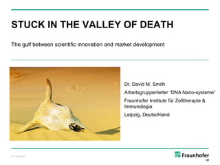 STUCK IN THE VALLEY OF DEATH
The gulf between scientific innovation and market development

Dr. David M. Smith
Arbeitsgruppenleiter “DNA Nano-systeme”

Fraunhofer Institute für Zelltherapie &
Immunologie
Leipzig, Deutschland

© Fraunhofer

 