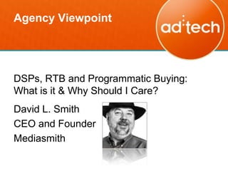 Agency Viewpoint




DSPs, RTB and Programmatic Buying:
What is it & Why Should I Care?
David L. Smith
CEO and Founder
Mediasmith
 