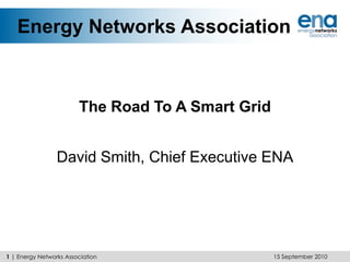 Energy Networks Association The Road To A Smart Grid David Smith, Chief Executive ENA 15 September 2010 1 | Energy Networks Association 