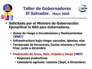 Taller de Gobernadores  El Salvador.  Mayo 2008 Solicitado por el Ministro de Gobernación:  Ejemplificar la RRD para Gobernadores. Zonas de riesgo a Inundaciones y Deslizamientos  (SNET) Infraestructura bajo riesgo: escuelas, iglesias, vías Temporada de Huracanes, lluvias intensas y frentes fríos: junio a diciembre Producción de Arroz, Maíz, Frijoles y Sorgo  (MEF) Regiones productivas Calendario agrícola: cosecha (Sept. a Diciembre) 