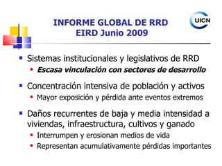 INFORME GLOBAL DE RRD  EIRD Junio 2009 Sistemas institucionales y legislativos de RRD Escasa vinculación con sectores de desarrollo Concentración intensiva de población y activos Mayor exposición y pérdida ante eventos extremos Daños recurrentes de baja y media intensidad a viviendas, infraestructura, cultivos y ganado Interrumpen y erosionan medios de vida Representan acumulativamente pérdidas importantes 