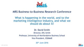 © DVL Smith 2016
MRS Business-to-Business Research Conference
What is happening in the world, and to the
marketing intelligence industry, and what we
should do about it!
Dr. David Smith
Director, DVL Smith
Professor, University of Hertfordshire Business School
Vice President, ESOMAR
30th June 2016
 