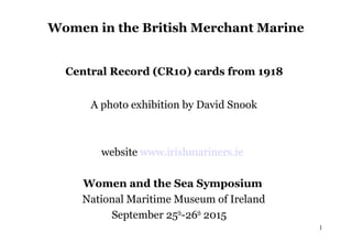 Women in the British Merchant Marine
Central Record (CR10) cards from 1918
A photo exhibition by David Snook
website www.irishmariners.ie
Women and the Sea Symposium
National Maritime Museum of Ireland
September 25th
-26th
2015
1
 