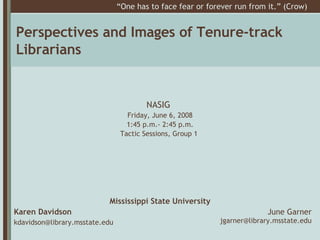 Perspectives and Images of Tenure-track Librarians ,[object Object],[object Object],[object Object],NASIG   Friday, June 6, 2008 1:45 p.m.- 2:45 p.m. Tactic Sessions, Group 1  “ One has to face fear or forever run from it.” (Crow)  June Garner [email_address] 