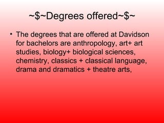 ~$~Degrees offered~$~ The degrees that are offered at Davidson for bachelors are anthropology, art+ art studies, biology+ biological sciences, chemistry, classics + classical language, drama and dramatics + theatre arts,  
