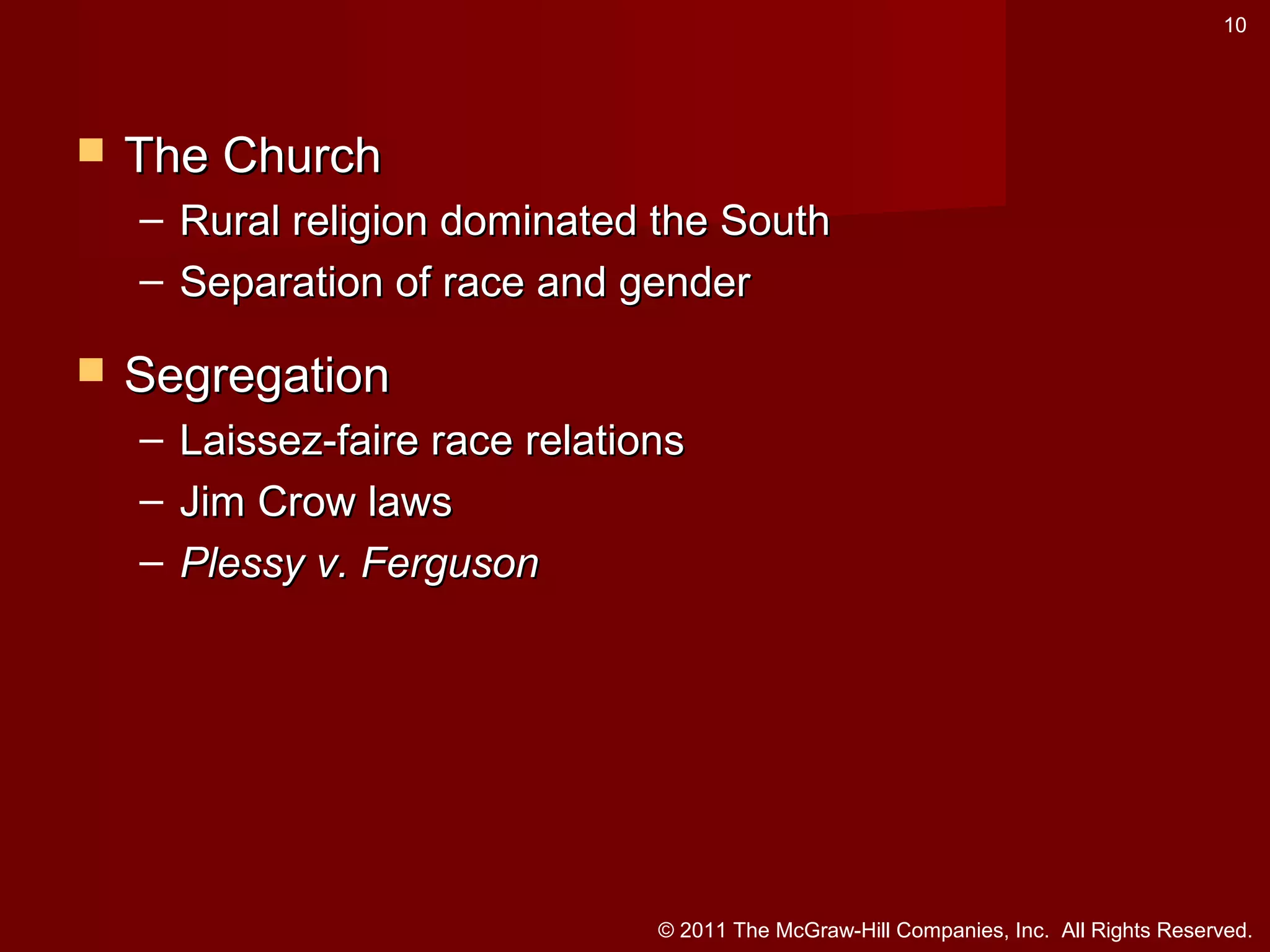 10



The Church
– Rural religion dominated the South
– Separation of race and gender



Segregation
–
–
–

Laissez-faire race relations
Jim Crow laws
Plessy v. Ferguson

© 2011 The McGraw-Hill Companies, Inc. All Rights Reserved.

 