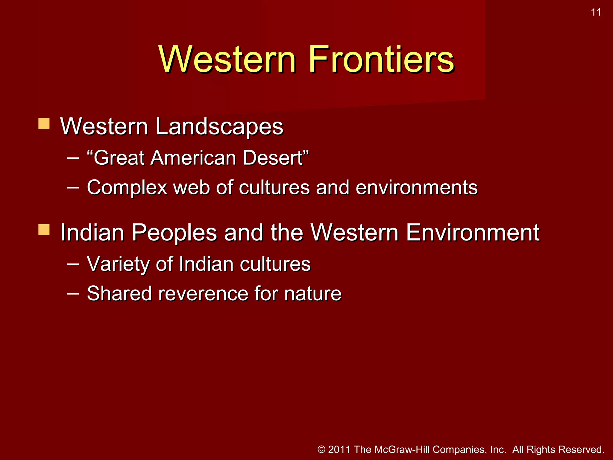 11

Western Frontiers


Western Landscapes
– “Great American Desert”
– Complex web of cultures and environments



Indian Peoples and the Western Environment
– Variety of Indian cultures
– Shared reverence for nature

© 2011 The McGraw-Hill Companies, Inc. All Rights Reserved.

 