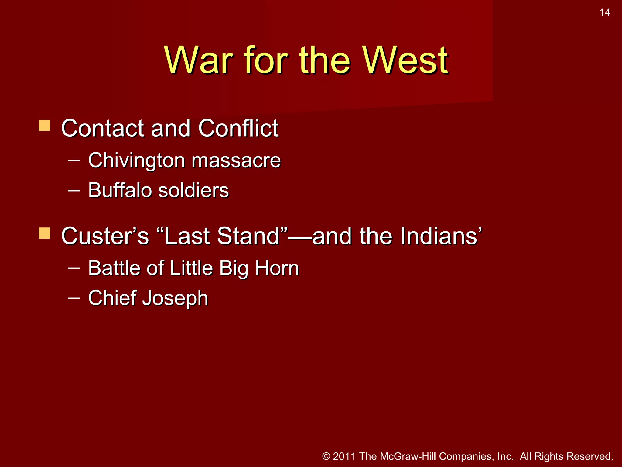 14

War for the West


Contact and Conflict
– Chivington massacre
– Buffalo soldiers



Custer’s “Last Stand”—and the Indians’
– Battle of Little Big Horn
– Chief Joseph

© 2011 The McGraw-Hill Companies, Inc. All Rights Reserved.

 