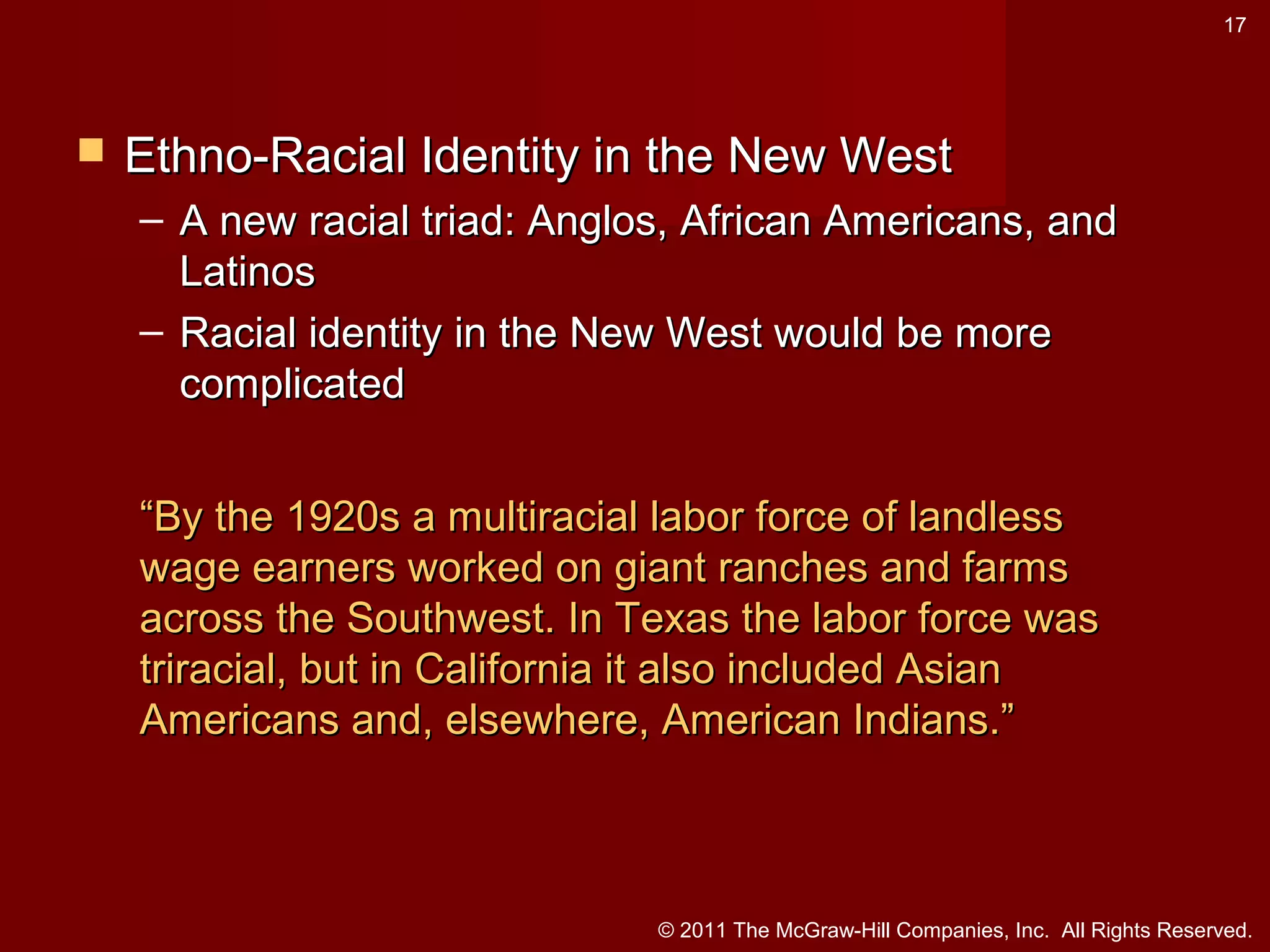 17



Ethno-Racial Identity in the New West
– A new racial triad: Anglos, African Americans, and
Latinos
– Racial identity in the New West would be more
complicated
“By the 1920s a multiracial labor force of landless
wage earners worked on giant ranches and farms
across the Southwest. In Texas the labor force was
triracial, but in California it also included Asian
Americans and, elsewhere, American Indians.”

© 2011 The McGraw-Hill Companies, Inc. All Rights Reserved.

 