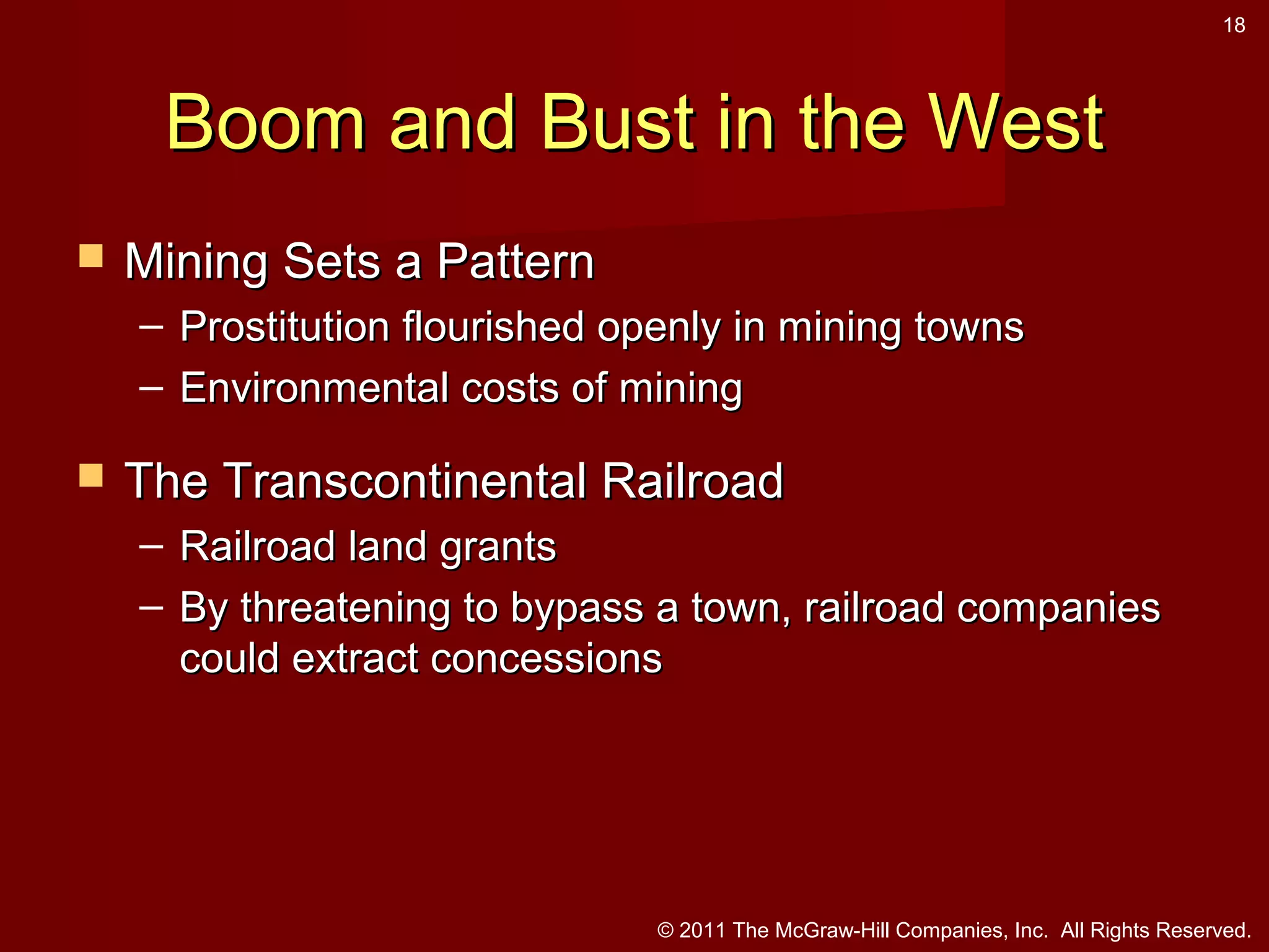 18

Boom and Bust in the West


Mining Sets a Pattern
– Prostitution flourished openly in mining towns
– Environmental costs of mining



The Transcontinental Railroad
– Railroad land grants
– By threatening to bypass a town, railroad companies
could extract concessions

© 2011 The McGraw-Hill Companies, Inc. All Rights Reserved.

 