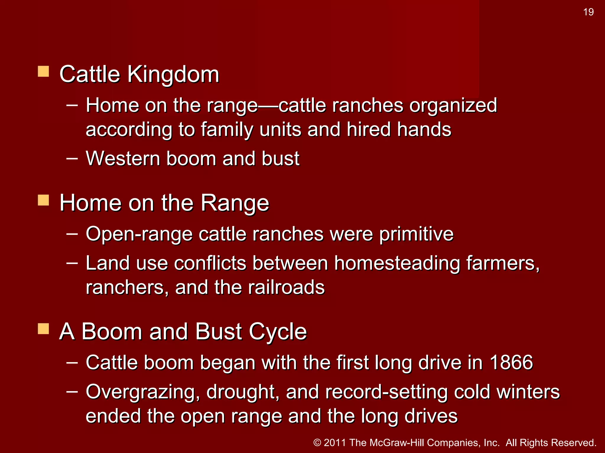 19



Cattle Kingdom
– Home on the range—cattle ranches organized
according to family units and hired hands
– Western boom and bust



Home on the Range
– Open-range cattle ranches were primitive
– Land use conflicts between homesteading farmers,
ranchers, and the railroads



A Boom and Bust Cycle
– Cattle boom began with the first long drive in 1866
– Overgrazing, drought, and record-setting cold winters
ended the open range and the long drives
© 2011 The McGraw-Hill Companies, Inc. All Rights Reserved.

 