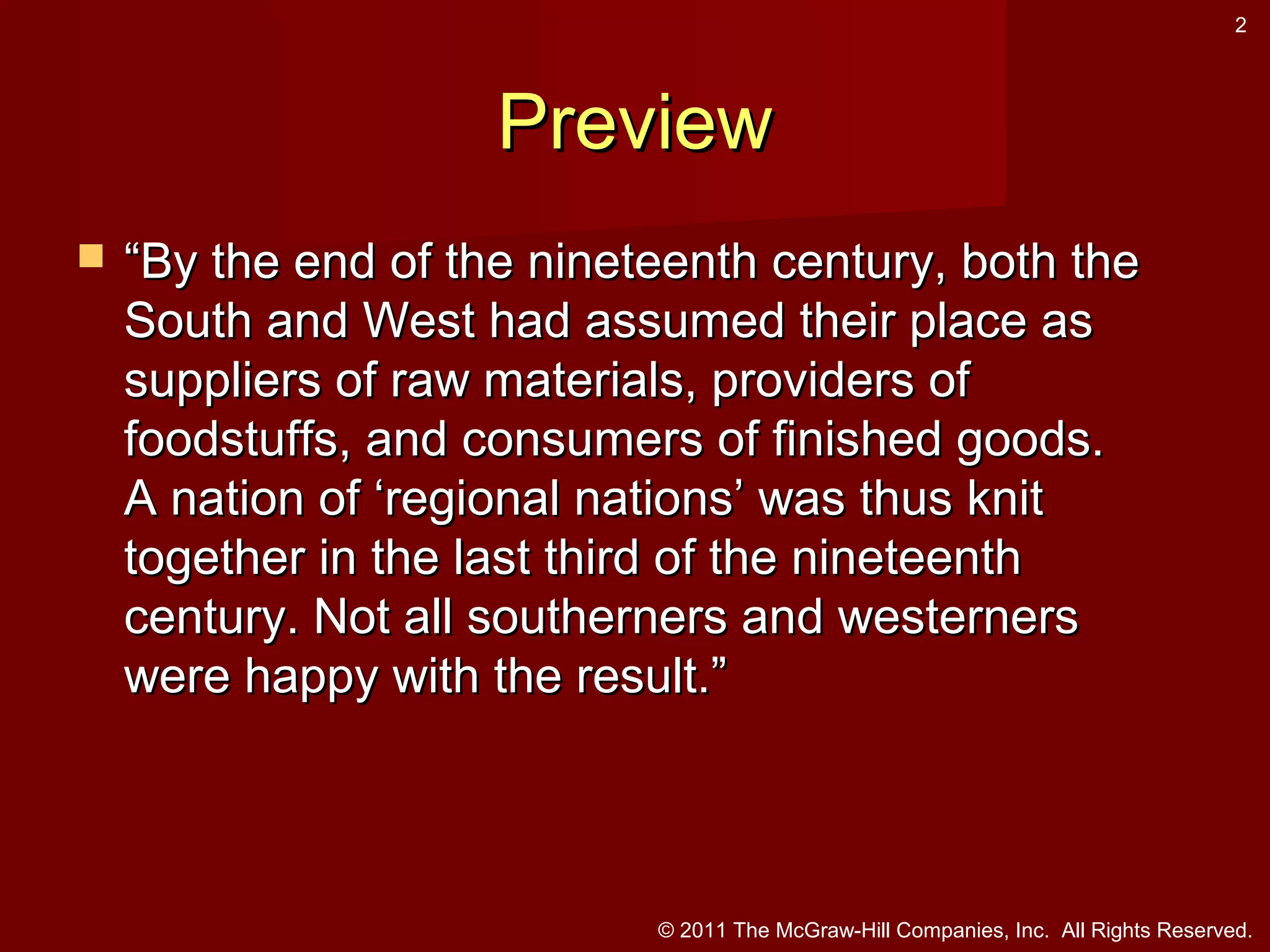 2

Preview


“By the end of the nineteenth century, both the
South and West had assumed their place as
suppliers of raw materials, providers of
foodstuffs, and consumers of finished goods.
A nation of ‘regional nations’ was thus knit
together in the last third of the nineteenth
century. Not all southerners and westerners
were happy with the result.”

© 2011 The McGraw-Hill Companies, Inc. All Rights Reserved.

 