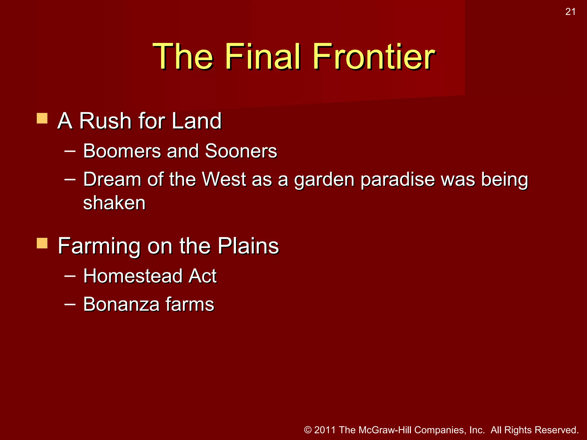 21

The Final Frontier


A Rush for Land
– Boomers and Sooners
– Dream of the West as a garden paradise was being
shaken



Farming on the Plains
– Homestead Act
– Bonanza farms

© 2011 The McGraw-Hill Companies, Inc. All Rights Reserved.

 