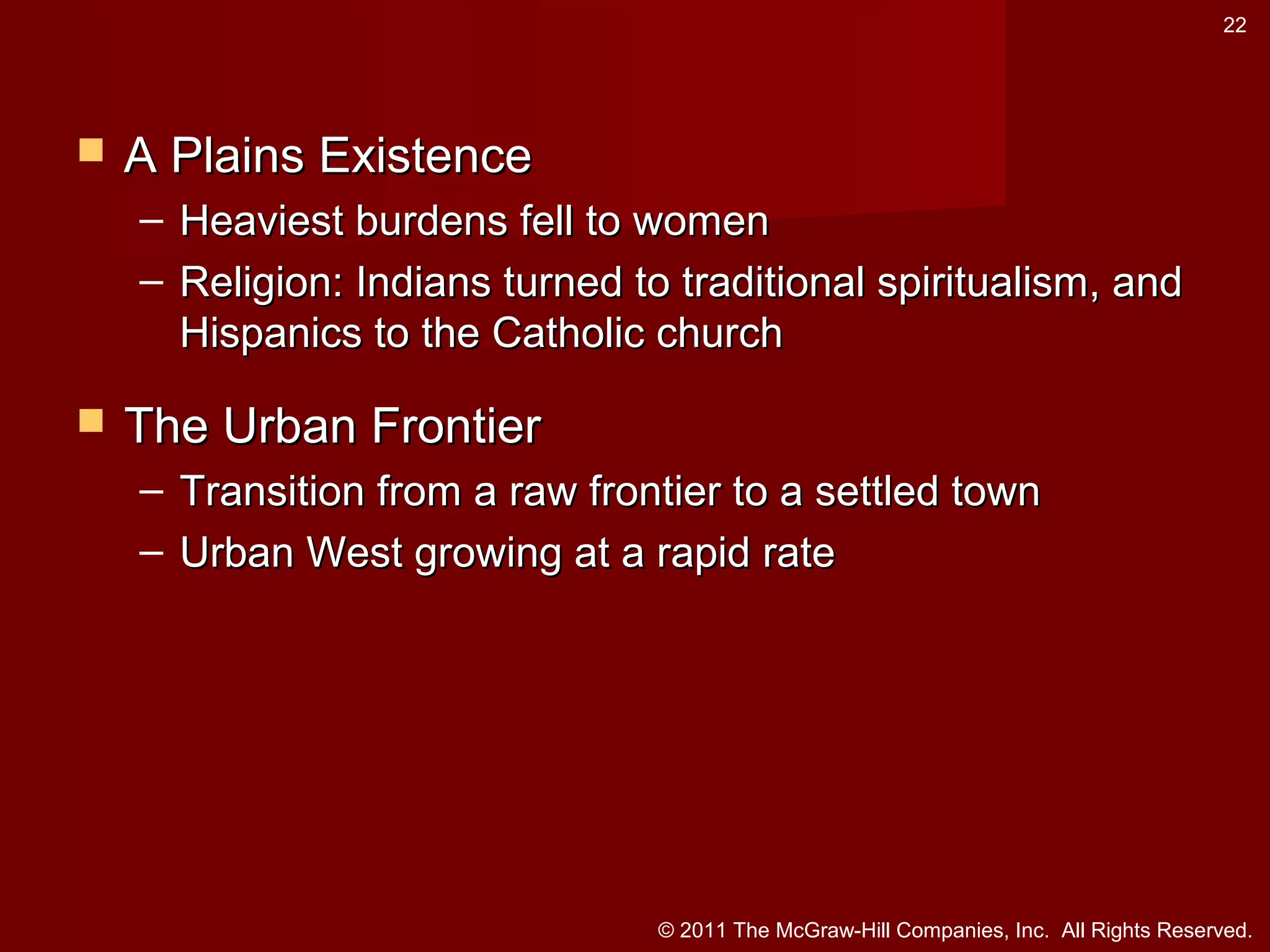 22



A Plains Existence
– Heaviest burdens fell to women
– Religion: Indians turned to traditional spiritualism, and
Hispanics to the Catholic church



The Urban Frontier
– Transition from a raw frontier to a settled town
– Urban West growing at a rapid rate

© 2011 The McGraw-Hill Companies, Inc. All Rights Reserved.

 