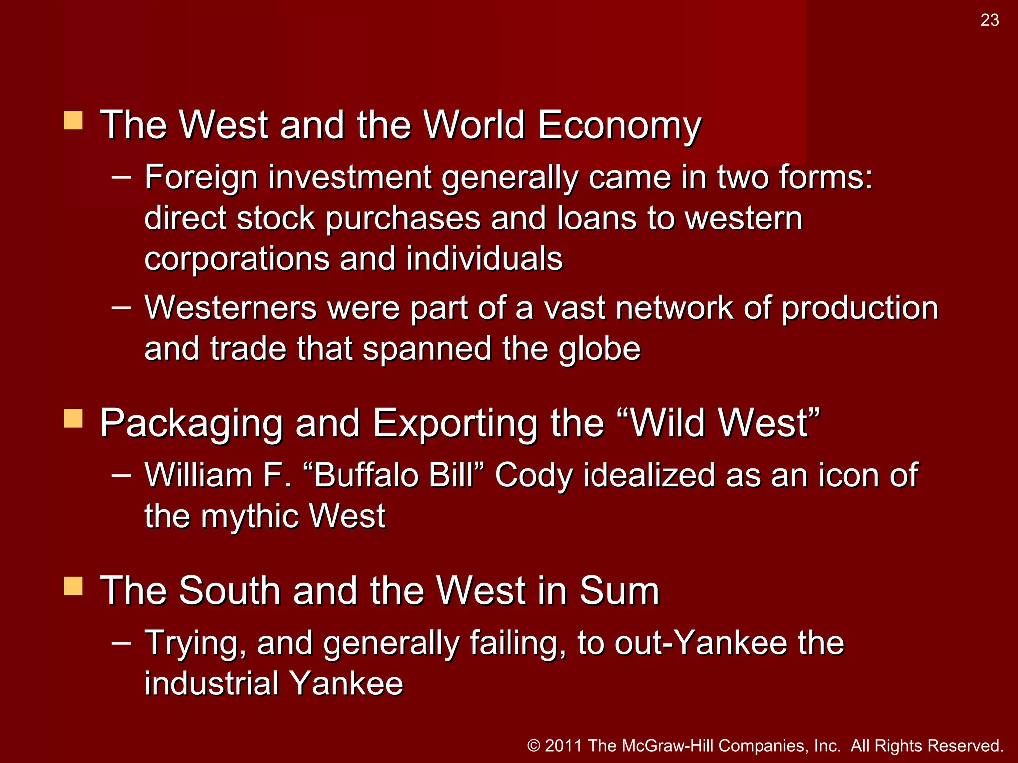 23



The West and the World Economy
– Foreign investment generally came in two forms:
direct stock purchases and loans to western
corporations and individuals
– Westerners were part of a vast network of production
and trade that spanned the globe



Packaging and Exporting the “Wild West”
– William F. “Buffalo Bill” Cody idealized as an icon of
the mythic West



The South and the West in Sum
– Trying, and generally failing, to out-Yankee the
industrial Yankee
© 2011 The McGraw-Hill Companies, Inc. All Rights Reserved.

 