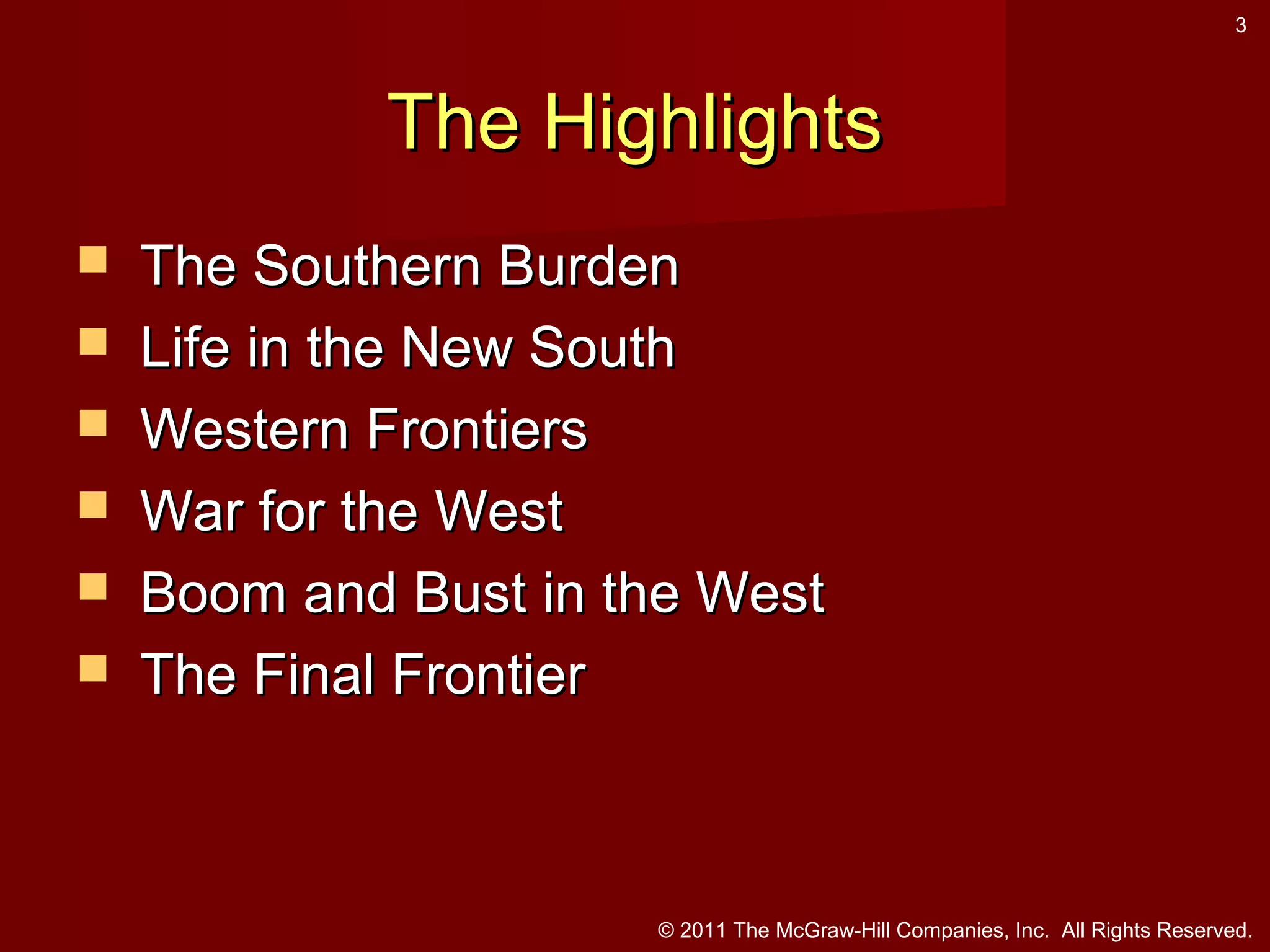 3

The Highlights







The Southern Burden
Life in the New South
Western Frontiers
War for the West
Boom and Bust in the West
The Final Frontier

© 2011 The McGraw-Hill Companies, Inc. All Rights Reserved.

 