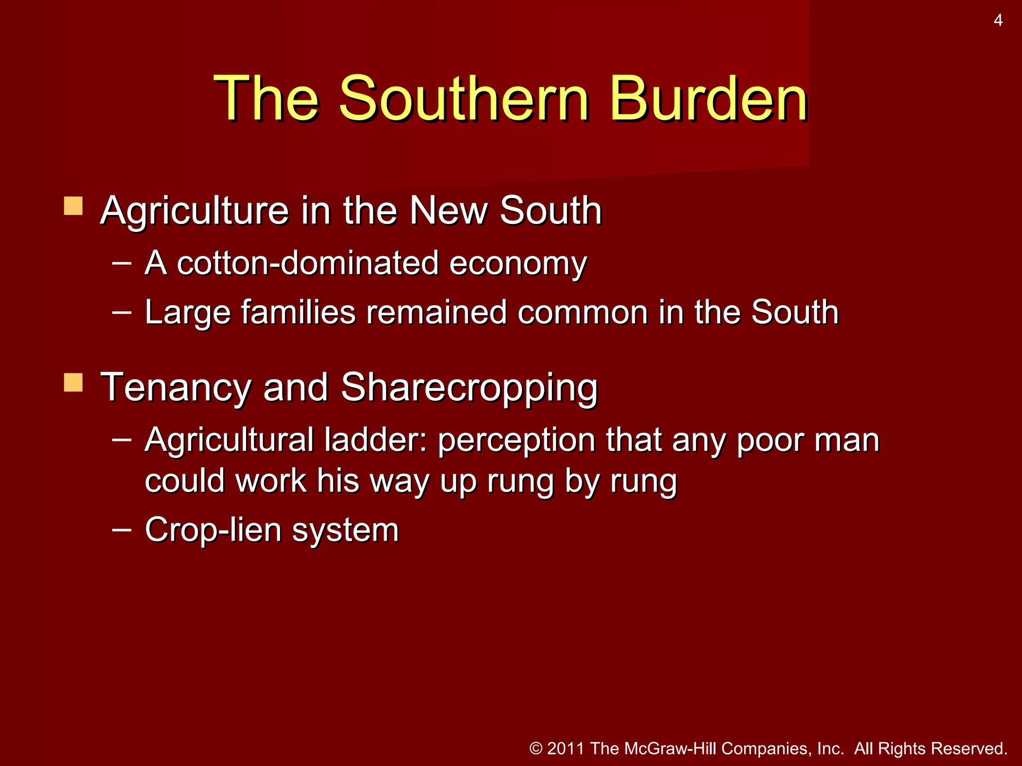 4

The Southern Burden


Agriculture in the New South
– A cotton-dominated economy
– Large families remained common in the South



Tenancy and Sharecropping
– Agricultural ladder: perception that any poor man
could work his way up rung by rung
– Crop-lien system

© 2011 The McGraw-Hill Companies, Inc. All Rights Reserved.

 