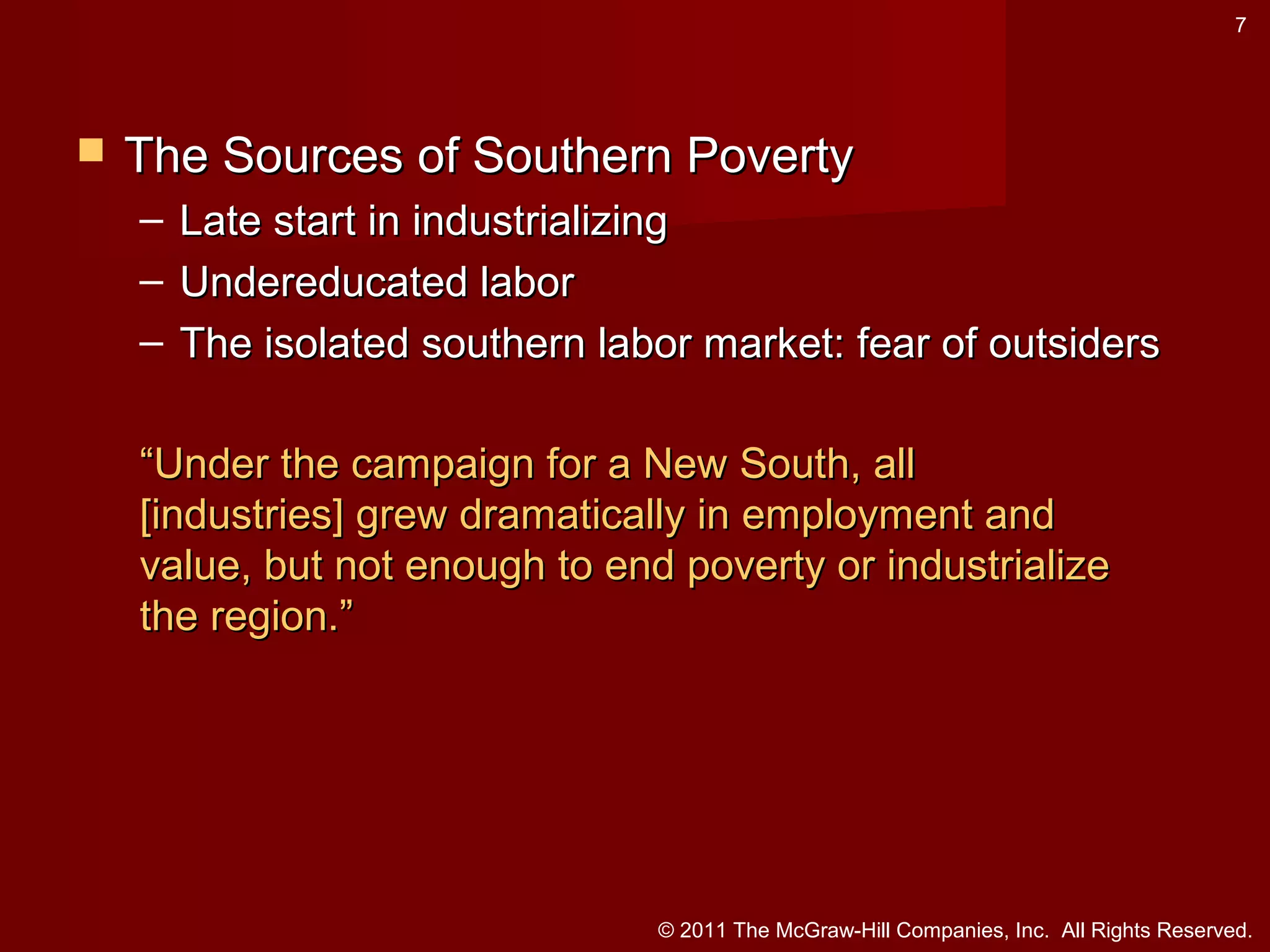7



The Sources of Southern Poverty
– Late start in industrializing
– Undereducated labor
– The isolated southern labor market: fear of outsiders
“Under the campaign for a New South, all
[industries] grew dramatically in employment and
value, but not enough to end poverty or industrialize
the region.”

© 2011 The McGraw-Hill Companies, Inc. All Rights Reserved.

 