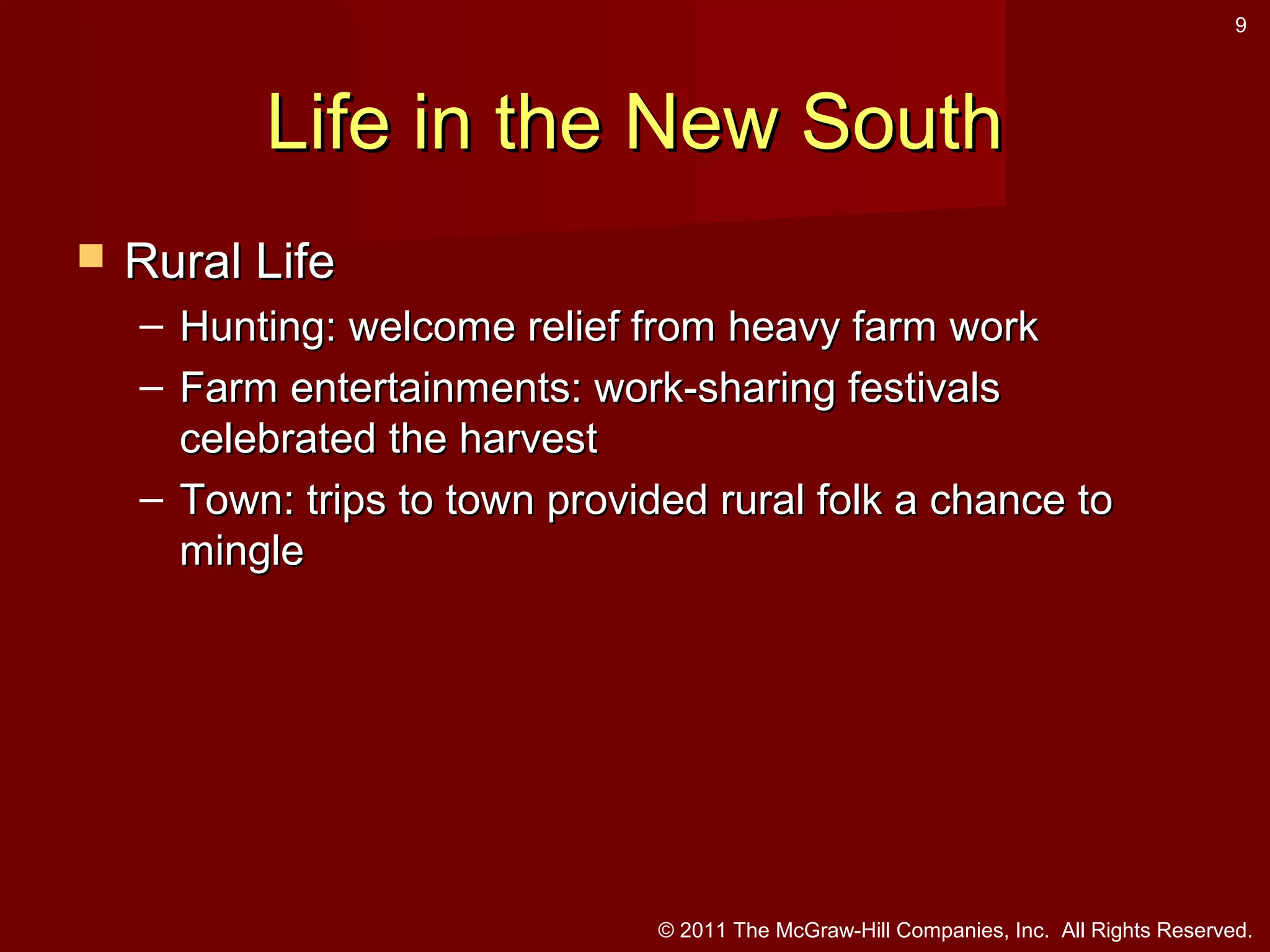 9

Life in the New South


Rural Life
– Hunting: welcome relief from heavy farm work
– Farm entertainments: work-sharing festivals
celebrated the harvest
– Town: trips to town provided rural folk a chance to
mingle

© 2011 The McGraw-Hill Companies, Inc. All Rights Reserved.

 