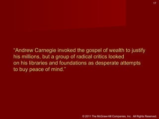 17

“Andrew Carnegie invoked the gospel of wealth to justify
his millions, but a group of radical critics looked
on his libraries and foundations as desperate attempts
to buy peace of mind.”

© 2011 The McGraw-Hill Companies, Inc. All Rights Reserved.

 